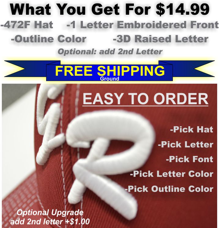 472f Team Letter Embroidery Special.WHAT YOU GET FOR $14.99. 472f HAT 1 TEAM LETTER 2 COLORS INCLUDING OUTLINE COLOR. RAISED 3D EMBROIDERY. EASY TO ORDER. PICK HAT. ENTER HAT SIZE. PICK LETTER. PICK FONT. PICK LETTER COLOR. PICK OUTLINE COLOR. OPTIONAL UPGRADE ADD 2ND LETTER FOR $1.00 MORE