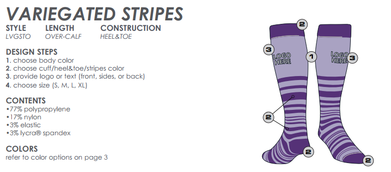 TCK CUSTOM VARIEGATED STRIPES
STYLE LENGTH CONSTRUCTION
LVGSTO OVER-CALF HEEL&TOE
DESIGN STEPS
1. choose body color
2. choose cuff/heel&toe/stripes color
3. provide logo or text (front, sides, or back)
4. choose size (S, M, L, XL)
CONTENTS
•77% polypropylene
•17% nylon
•3% elastic
•3% lycra® spandex